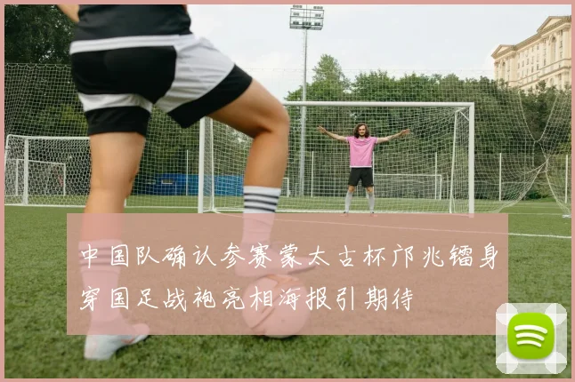 中国队确认参赛蒙太古杯邝兆镭身穿国足战袍亮相海报引期待