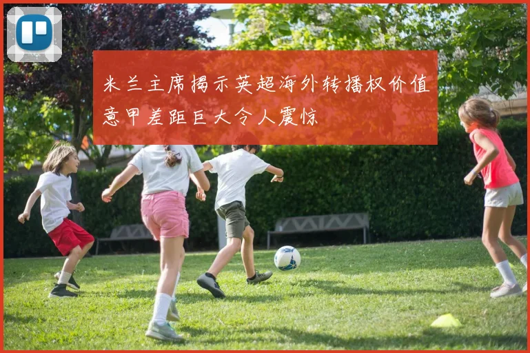 米兰主席揭示英超海外转播权价值意甲差距巨大令人震惊