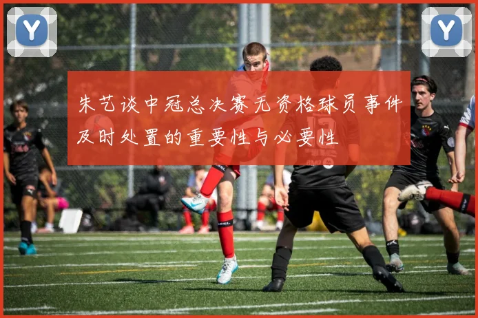 朱艺谈中冠总决赛无资格球员事件及时处置的重要性与必要性