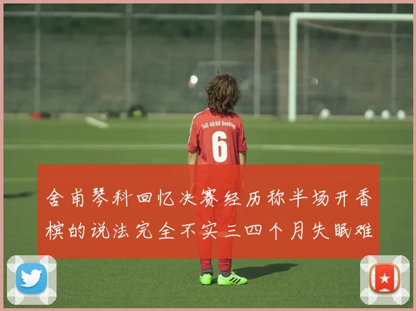 舍甫琴科回忆决赛经历称半场开香槟的说法完全不实三四个月失眠难以释怀