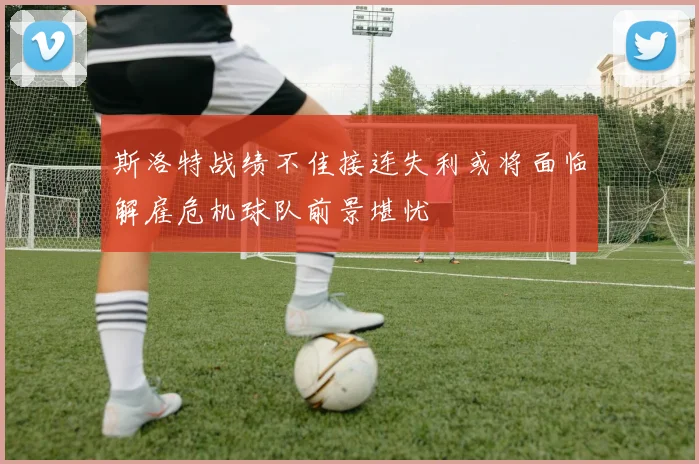 斯洛特战绩不佳接连失利或将面临解雇危机球队前景堪忧