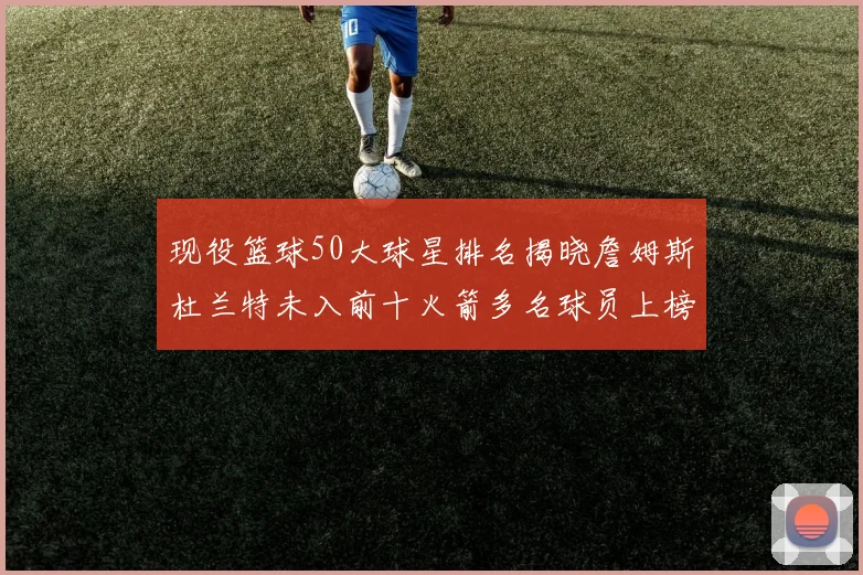 现役篮球50大球星排名揭晓詹姆斯杜兰特未入前十火箭多名球员上榜前五竞争激烈