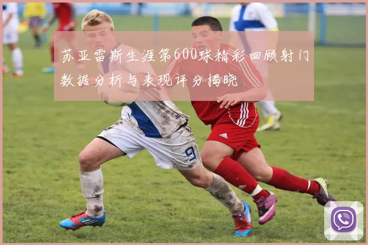苏亚雷斯生涯第600球精彩回顾射门数据分析与表现评分揭晓