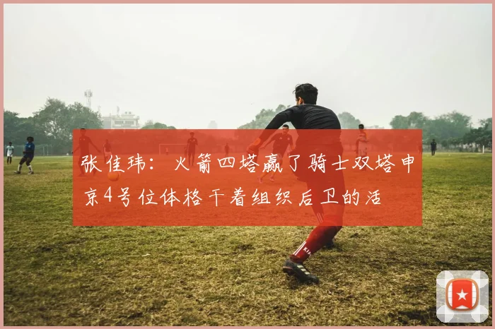 张佳玮：火箭四塔赢了骑士双塔申京4号位体格干着组织后卫的活