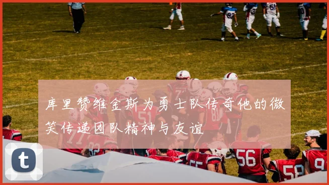 库里赞维金斯为勇士队传奇他的微笑传递团队精神与友谊