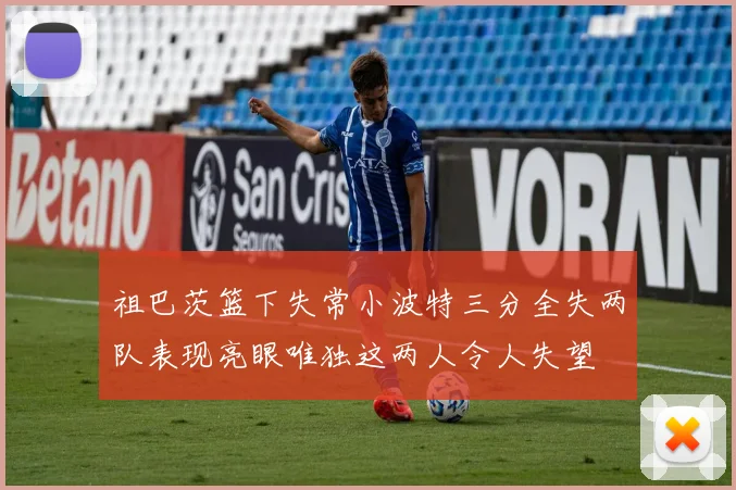 祖巴茨篮下失常小波特三分全失两队表现亮眼唯独这两人令人失望