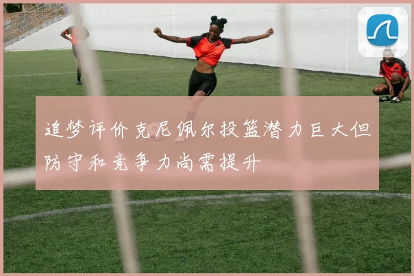 追梦评价克尼佩尔投篮潜力巨大但防守和竞争力尚需提升