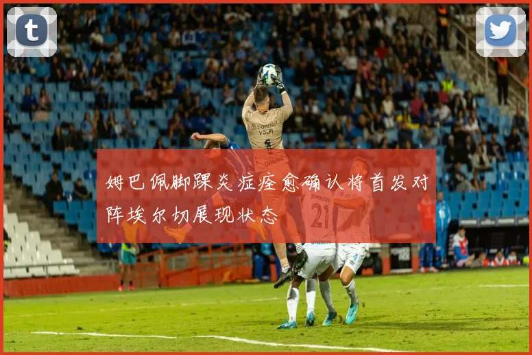 姆巴佩脚踝炎症痊愈确认将首发对阵埃尔切展现状态