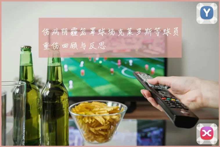 伤病阴霾笼罩球场克莱罗斯等球员重伤回顾与反思