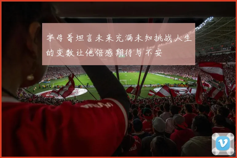 字母哥坦言未来充满未知挑战人生的变数让他倍感期待与不安