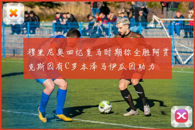 穆里尼奥回忆皇马时期称全胜阿贾克斯因有C罗本泽马伊瓜因助力