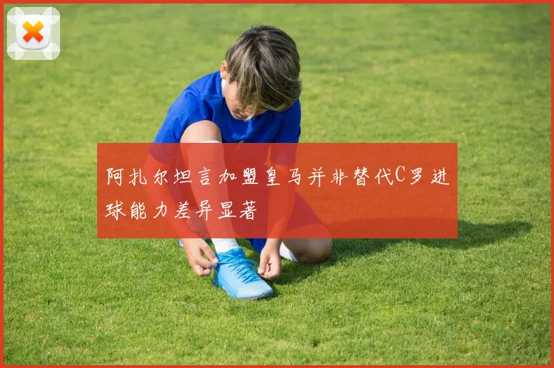 阿扎尔坦言加盟皇马并非替代C罗进球能力差异显著