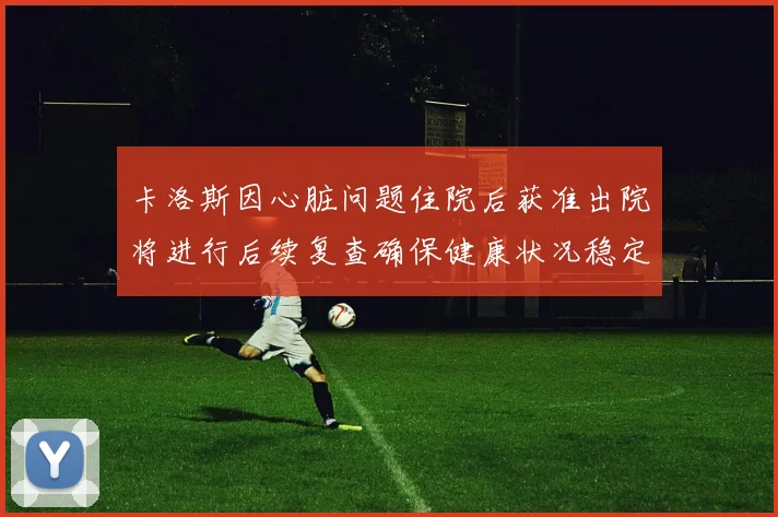 卡洛斯因心脏问题住院后获准出院将进行后续复查确保健康状况稳定