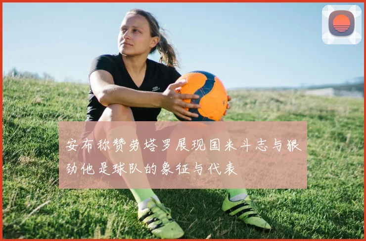 安布称赞劳塔罗展现国米斗志与狠劲他是球队的象征与代表
