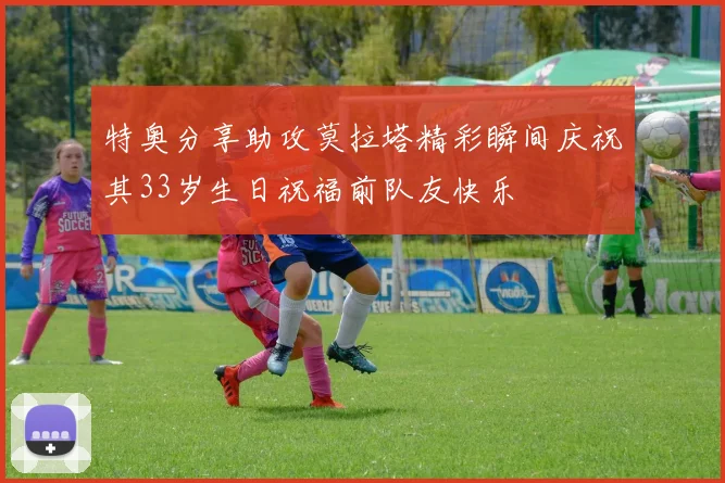 特奥分享助攻莫拉塔精彩瞬间庆祝其33岁生日祝福前队友快乐