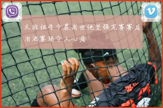 文班祖母今晨离世他坚强完赛赛后泪洒赛场令人心痛