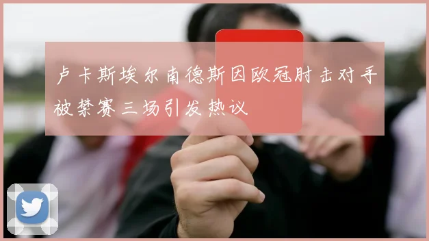 卢卡斯埃尔南德斯因欧冠肘击对手被禁赛三场引发热议