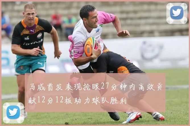 马威首发表现抢眼27分钟内高效贡献12分12板助力球队胜利
