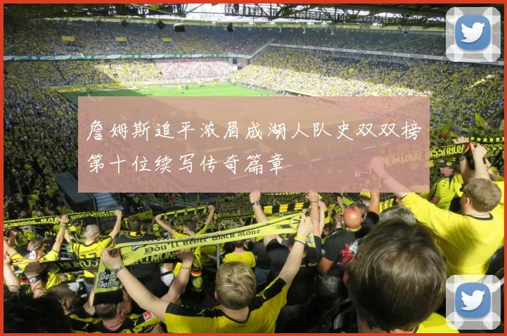 詹姆斯追平浓眉成湖人队史双双榜第十位续写传奇篇章