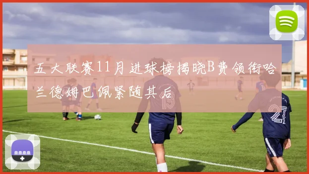 五大联赛11月进球榜揭晓B费领衔哈兰德姆巴佩紧随其后
