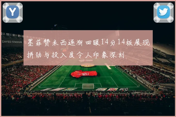 墨菲赞米西逐渐回暖14分14板展现拼劲与投入度令人印象深刻